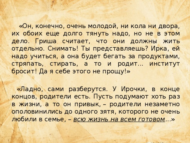  «Он, конечно, очень молодой, ни кола ни двора, их обоих еще долго тянуть надо, но не в этом дело. Гриша считает, что они должны жить отдельно. Снимать! Ты представляешь? Ирка, ей надо учиться, а она будет бегать за продуктами, стряпать, стирать, а то и родит... институт бросит! Да я себе этого не прощу!» «Ладно, сами разберутся. У Ирочки, в конце концов, родители есть. Пусть подумают хоть раз в жизни, а то он привык, – родители незаметно ополовинились до одного зятя, которого не очень любили в семье, – всю жизнь на всем готовом ...» 