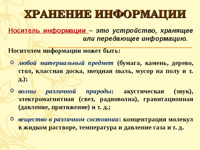 ХРАНЕНИЕ ИНФОРМАЦИИ Носитель информации – это устройство, хранящее или передающее информацию. Носителем информации может быть: любой материальный предмет (бумага, камень, дерево, стол, классная доска, звездная пыль, мусор на полу и т. д.); волны различной природы : акустическая (звук), электромагнитная (свет, радиоволна), гравитационная (давление, притяжение) и т. д.; вещество в различном состоянии : концентрация молекул в жидком растворе, температура и давление газа и т. д. любой материальный предмет (бумага, камень, дерево, стол, классная доска, звездная пыль, мусор на полу и т. д.); волны различной природы : акустическая (звук), электромагнитная (свет, радиоволна), гравитационная (давление, притяжение) и т. д.; вещество в различном состоянии : концентрация молекул в жидком растворе, температура и давление газа и т. д.  