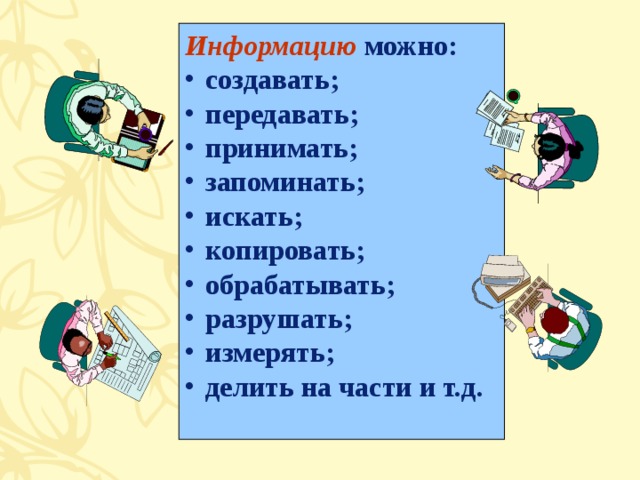 Информацию можно: создавать; передавать; принимать; запоминать; искать; копировать; обрабатывать; разрушать; измерять; делить на части и т.д.  