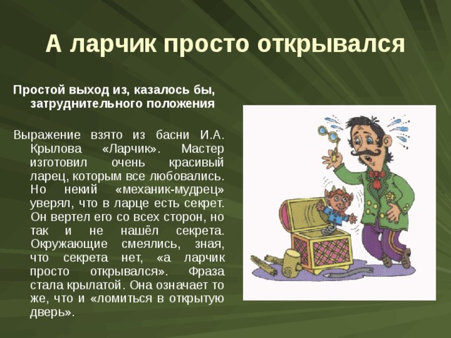 А ларчик просто открывался Простой выход из, казалось бы, затруднительного положения Выражение взято из басни И.А. Крылова «Ларчик». Мастер изготовил очень красивый ларец, которым все любовались. Но некий «механик-мудрец» уверял, что в ларце есть секрет. Он вертел его со всех сторон, но так и не нашёл секрета. Окружающие смеялись, зная, что секрета нет, «а ларчик просто открывался». Фраза стала крылатой. Она означает то же, что и «ломиться в открытую дверь». 