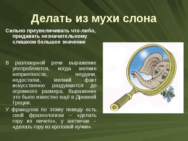 Делать из мухи слона Сильно преувеличивать что-либо, придавать незначительному слишком большое значение В разговорной речи выражение употребляется, когда мелкие неприятности, неудачи, недостатки, мелкий факт искусственно раздуваются до огромного размера. Выражение это было известно ещё в Древней Греции. У французов по этому поводу есть свой фразеологизм – «делать гору из ничего», у англичан – «делать гору из кротовой кучки». 