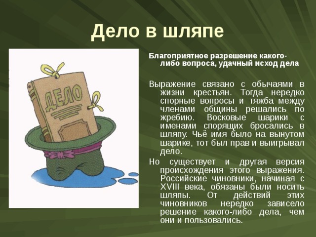 Дело в шляпе Благоприятное разрешение какого-либо вопроса, удачный исход дела Выражение связано с обычаями в жизни крестьян. Тогда нередко спорные вопросы и тяжба между членами общины решались по жребию. Восковые шарики с именами спорящих бросались в шляпу. Чьё имя было на вынутом шарике, тот был прав и выигрывал дело. Но существует и другая версия происхождения этого выражения. Российские чиновники, начиная с XVIII века, обязаны были носить шляпы. От действий этих чиновников нередко зависело решение какого-либо дела, чем они и пользовались. 