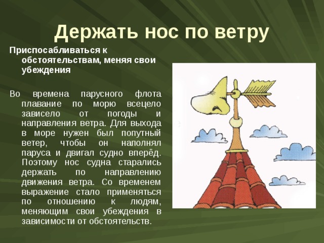 Держать нос по ветру Приспосабливаться к обстоятельствам, меняя свои убеждения Во времена парусного флота плавание по морю всецело зависело от погоды и направления ветра. Для выхода в море нужен был попутный ветер, чтобы он наполнял паруса и двигал судно вперёд. Поэтому нос судна старались держать по направлению движения ветра. Со временем выражение стало применяться по отношению к людям, меняющим свои убеждения в зависимости от обстоятельств. 
