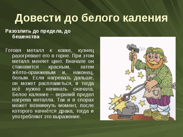 Довести до белого каления Разозлить до предела, до бешенства  Готовя металл к ковке, кузнец разогревает его в горне. При этом металл меняет цвет. Вначале он становится красным, затем жёлто-оранжевым и, наконец, белым. Если нагревать дальше, он может расплавиться, и тогда всё нужно начинать сначала. Белое каление – верхний предел нагрева металла. Так и в спорах может возникнуть момент, после которого начнётся драка, тогда и употребляют это выражение. 