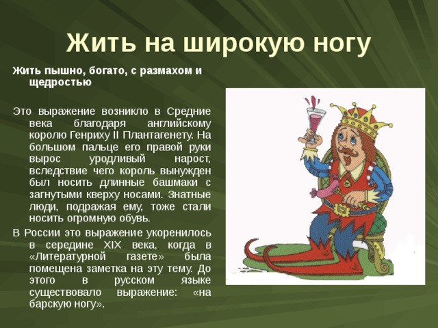 Жить на широкую ногу Жить пышно, богато, с размахом и щедростью  Это выражение возникло в Средние века благодаря английскому королю Генриху II Плантагенету. На большом пальце его правой руки вырос уродливый нарост, вследствие чего король вынужден был носить длинные башмаки с загнутыми кверху носами. Знатные люди, подражая ему, тоже стали носить огромную обувь. В России это выражение укоренилось в середине XIX века, когда в «Литературной газете» была помещена заметка на эту тему. До этого в русском языке существовало выражение: «на барскую ногу». 