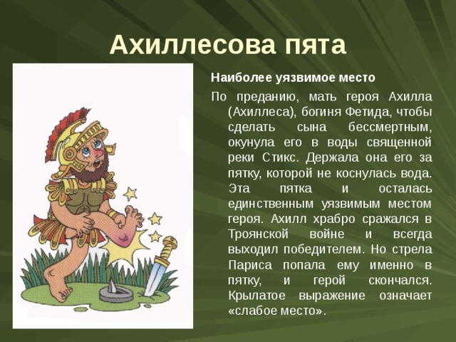 Ахиллесова пята Наиболее уязвимое место По преданию, мать героя Ахилла (Ахиллеса), богиня Фетида, чтобы сделать сына бессмертным, окунула его в воды священной реки Стикс. Держала она его за пятку, которой не коснулась вода. Эта пятка и осталась единственным уязвимым местом героя. Ахилл храбро сражался в Троянской войне и всегда выходил победителем. Но стрела Париса попала ему именно в пятку, и герой скончался. Крылатое выражение означает «слабое место». 