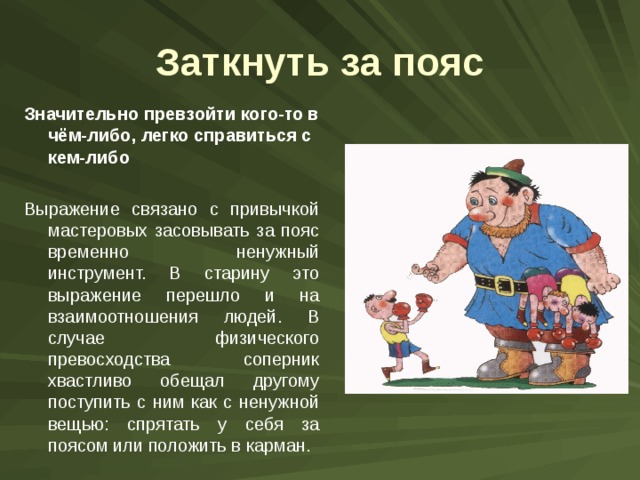 Заткнуть за пояс Значительно превзойти кого-то в чём-либо, легко справиться с кем-либо  Выражение связано с привычкой мастеровых засовывать за пояс временно ненужный инструмент. В старину это выражение перешло и на взаимоотношения людей. В случае физического превосходства соперник хвастливо обещал другому поступить с ним как с ненужной вещью: спрятать у себя за поясом или положить в карман. 