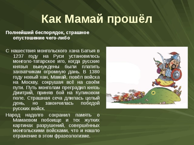 Как Мамай прошёл Полнейший беспорядок, страшное опустошение чего-либо С нашествия монгольского хана Батыя в 1237 году на Руси установилось монголо-татарское иго, когда русские князья вынуждены были платить захватчикам огромную дань. В 1380 году новый хан, Мамай, повёл войска на Москву, сокрушая всё на своём пути. Путь монголам преградил князь Дмитрий, приняв бой на Куликовом поле. Страшная сеча длилась целый день, но закончилась победой русских войск. Народ надолго сохранил память о Мамаевом побоище и тех жутких картинах разрушений, совершённых монгольскими войсками, что и нашло отражение в этом фразеологизме. 