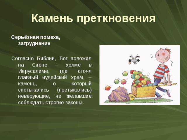 Камень преткновения Серьёзная помеха, затруднение  Согласно Библии, Бог положил на Сионе – холме в Иерусалиме, где стоял главный иудейский храм, – камень, о который спотыкались (претыкались) неверующие, не желавшие соблюдать строгие законы. 