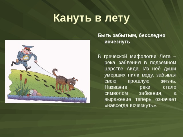 Кануть в лету Быть забытым, бесследно исчезнуть  В греческой мифологии Лета – река забвения в подземном царстве Аида. Из неё души умерших пили воду, забывая свою прошлую жизнь. Название реки стало символом забвения, а выражение теперь означает «навсегда исчезнуть». 