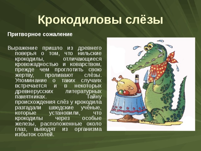 Крокодиловы слёзы Притворное сожаление  Выражение пришло из древнего поверья о том, что нильские крокодилы, отличающиеся кровожадностью и коварством, прежде чем проглотить свою жертву, проливают слёзы. Упоминание о таких случаях встречается и в некоторых древнерусских литературных памятниках. Тайну происхождения слёз у крокодила разгадали шведские учёные, которые установили, что крокодилы через особые железы, расположенные около глаз, выводят из организма избыток солей. 