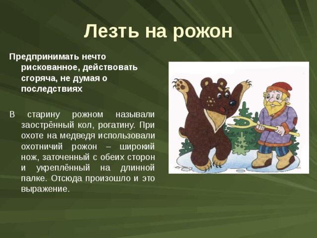 Лезть на рожон Предпринимать нечто рискованное, действовать сгоряча, не думая о последствиях  В старину рожном называли заострённый кол, рогатину. При охоте на медведя использовали охотничий рожон – широкий нож, заточенный с обеих сторон и укреплённый на длинной палке. Отсюда произошло и это выражение. 