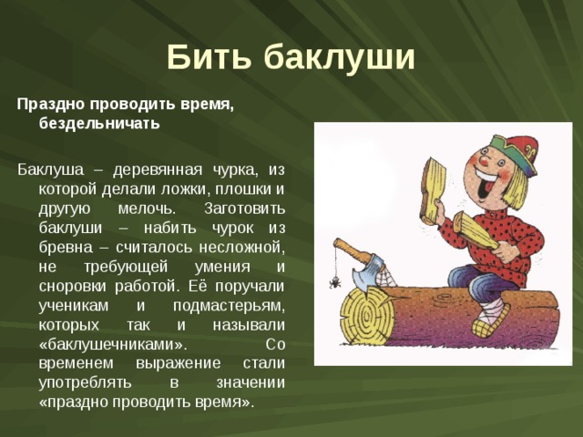 Бить баклуши Праздно проводить время, бездельничать Баклуша – деревянная чурка, из которой делали ложки, плошки и другую мелочь. Заготовить баклуши – набить чурок из бревна – считалось несложной, не требующей умения и сноровки работой. Её поручали ученикам и подмастерьям, которых так и называли «баклушечниками». Со временем выражение стали употреблять в значении «праздно проводить время». 
