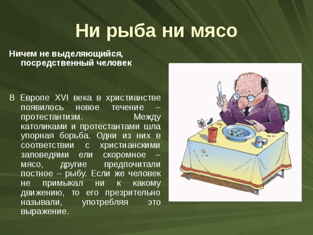 Ни рыба ни мясо Ничем не выделяющийся, посредственный человек  В Европе XVI века в христианстве появилось новое течение – протестантизм. Между католиками и протестантами шла упорная борьба. Одни из них в соответствии с христианскими заповедями ели скоромное – мясо, другие предпочитали постное – рыбу. Если же человек не примыкал ни к какому движению, то его презрительно называли, употребляя это выражение. 