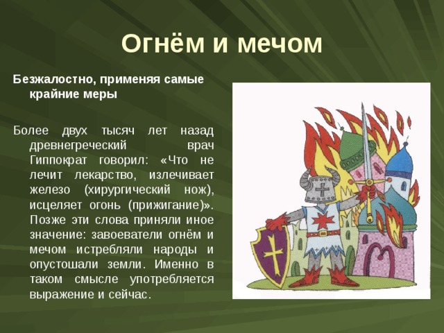 Огнём и мечом Безжалостно, применяя самые крайние меры  Более двух тысяч лет назад древнегреческий врач Гиппократ говорил: «Что не лечит лекарство, излечивает железо (хирургический нож), исцеляет огонь (прижигание)». Позже эти слова приняли иное значение: завоеватели огнём и мечом истребляли народы и опустошали земли. Именно в таком смысле употребляется выражение и сейчас. 