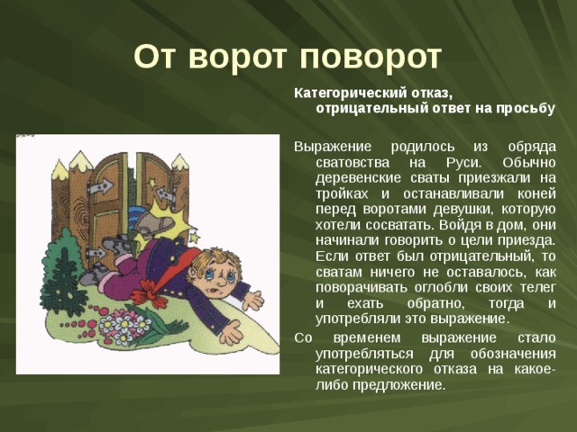 От ворот поворот Категорический отказ, отрицательный ответ на просьбу  Выражение родилось из обряда сватовства на Руси. Обычно деревенские сваты приезжали на тройках и останавливали коней перед воротами девушки, которую хотели сосватать. Войдя в дом, они начинали говорить о цели приезда. Если ответ был отрицательный, то сватам ничего не оставалось, как поворачивать оглобли своих телег и ехать обратно, тогда и употребляли это выражение. Со временем выражение стало употребляться для обозначения категорического отказа на какое-либо предложение. 