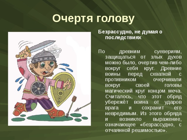 Очертя голову Безрассудно, не думая о последствиях  По древним суевериям, защищаться от злых духов можно было, очертив чем-либо вокруг себя круг. Древние воины перед схваткой с противником очерчивали вокруг своей головы магический круг концом меча. Считалось, что этот обряд убережёт воина от ударов врага и сохранит его невредимым. Из этого обряда и возникло выражение, означающее «безрассудно, с отчаянной решимостью». 