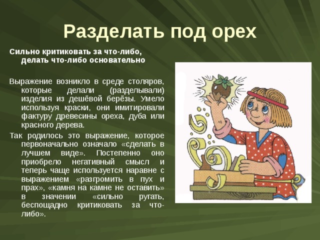 Разделать под орех Сильно критиковать за что-либо, делать что-либо основательно  Выражение возникло в среде столяров, которые делали (разделывали) изделия из дешёвой берёзы. Умело используя краски, они имитировали фактуру древесины ореха, дуба или красного дерева. Так родилось это выражение, которое первоначально означало «сделать в лучшем виде». Постепенно оно приобрело негативный смысл и теперь чаще используется наравне с выражением «разгромить в пух и прах», «камня на камне не оставить» в значении «сильно ругать, беспощадно критиковать за что-либо». 