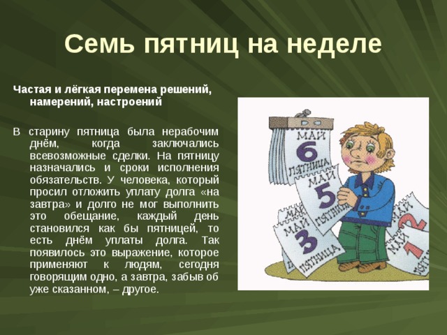 Семь пятниц на неделе Частая и лёгкая перемена решений, намерений, настроений  В старину пятница была нерабочим днём, когда заключались всевозможные сделки. На пятницу назначались и сроки исполнения обязательств. У человека, который просил отложить уплату долга «на завтра» и долго не мог выполнить это обещание, каждый день становился как бы пятницей, то есть днём уплаты долга. Так появилось это выражение, которое применяют к людям, сегодня говорящим одно, а завтра, забыв об уже сказанном, – другое. 