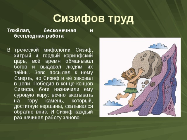 Сизифов труд Тяжёлая, бесконечная и бесплодная работа В греческой мифологии Сизиф, хитрый и гордый коринфский царь, всё время обманывал богов и выдавал людям их тайны. Зевс посылал к нему Смерть, но Сизиф и её заковал в цепи. Победив в конце концов Сизифа, боги назначили ему суровую кару: вечно вкатывать на гору камень, который, достигнув вершины, скатывался обратно вниз. И Сизиф каждый раз начинал работу заново. 