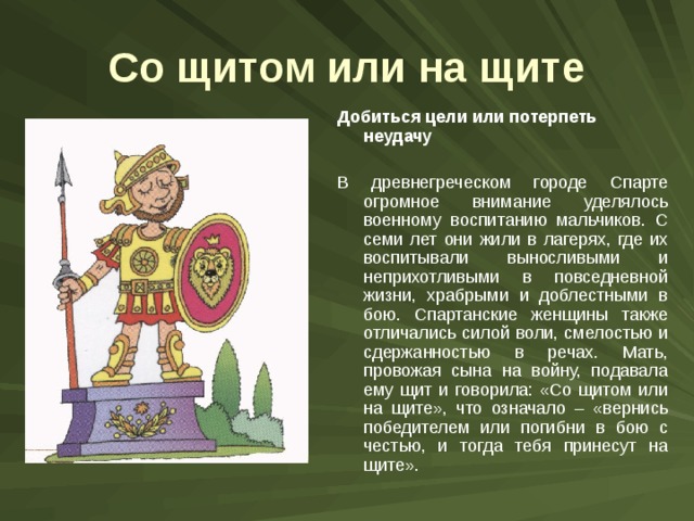 Со щитом или на щите Добиться цели или потерпеть неудачу  В древнегреческом городе Спарте огромное внимание уделялось военному воспитанию мальчиков. С семи лет они жили в лагерях, где их воспитывали выносливыми и неприхотливыми в повседневной жизни, храбрыми и доблестными в бою. Спартанские женщины также отличались силой воли, смелостью и сдержанностью в речах. Мать, провожая сына на войну, подавала ему щит и говорила: «Со щитом или на щите», что означало – «вернись победителем или погибни в бою с честью, и тогда тебя принесут на щите». 