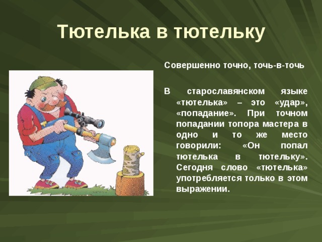 Тютелька в тютельку Совершенно точно, точь-в-точь  В старославянском языке «тютелька» – это «удар», «попадание». При точном попадании топора мастера в одно и то же место говорили: «Он попал тютелька в тютельку». Сегодня слово «тютелька» употребляется только в этом выражении. 
