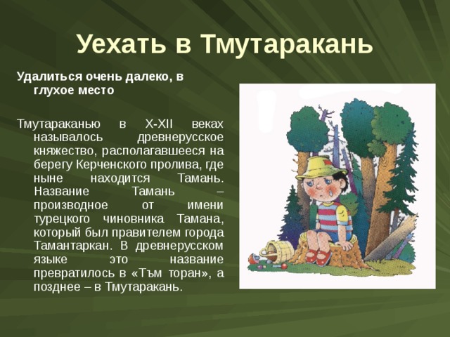Уехать в Тмутаракань Удалиться очень далеко, в глухое место  Тмутараканью в X-XII веках называлось древнерусское княжество, располагавшееся на берегу Керченского пролива, где ныне находится Тамань. Название Тамань – производное от имени турецкого чиновника Тамана, который был правителем города Тамантаркан. В древнерусском языке это название превратилось в «Тъм торан», а позднее – в Тмутаракань. 