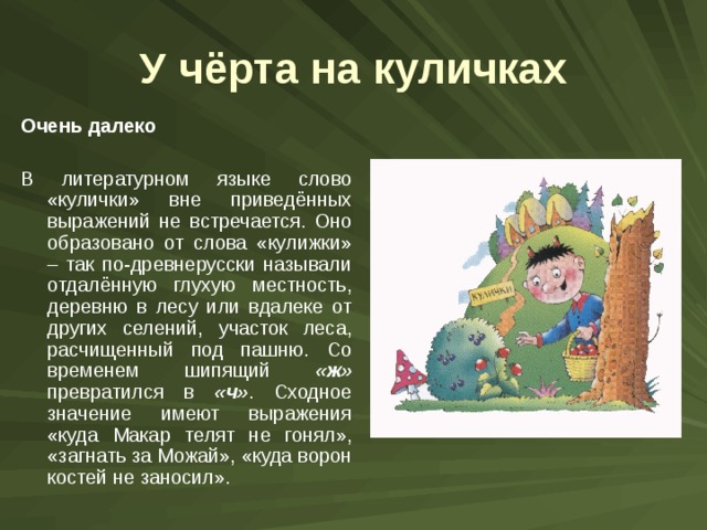 У чёрта на куличках Очень далеко  В литературном языке слово «кулички» вне приведённых выражений не встречается. Оно образовано от слова «кулижки» – так по-древнерусски называли отдалённую глухую местность, деревню в лесу или вдалеке от других селений, участок леса, расчищенный под пашню. Со временем шипящий «ж» превратился в «ч» . Сходное значение имеют выражения «куда Макар телят не гонял», «загнать за Можай», «куда ворон костей не заносил». 