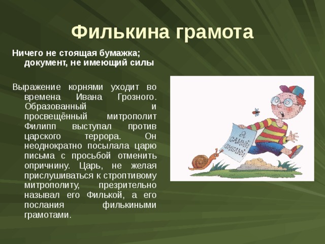 Филькина грамота Ничего не стоящая бумажка; документ, не имеющий силы  Выражение корнями уходит во времена Ивана Грозного. Образованный и просвещённый митрополит Филипп выступал против царского террора. Он неоднократно посылала царю письма с просьбой отменить опричнину. Царь, не желая прислушиваться к строптивому митрополиту, презрительно называл его Филькой, а его послания филькиными грамотами. 