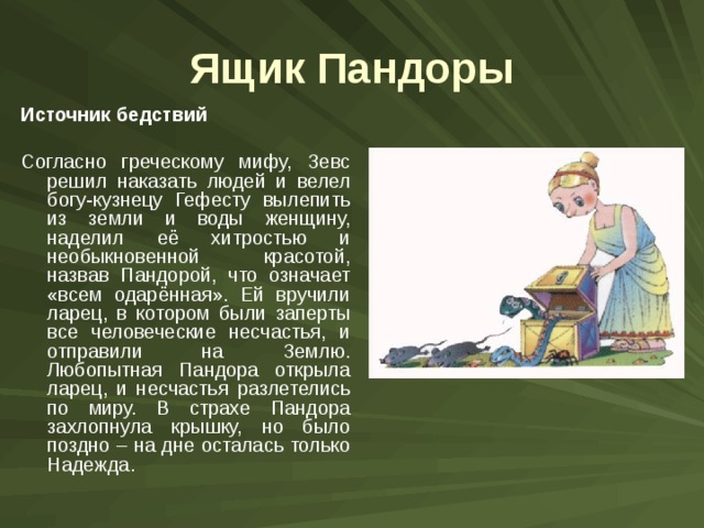 Ящик Пандоры Источник бедствий  Согласно греческому мифу, Зевс решил наказать людей и велел богу-кузнецу Гефесту вылепить из земли и воды женщину, наделил её хитростью и необыкновенной красотой, назвав Пандорой, что означает «всем одарённая». Ей вручили ларец, в котором были заперты все человеческие несчастья, и отправили на Землю. Любопытная Пандора открыла ларец, и несчастья разлетелись по миру. В страхе Пандора захлопнула крышку, но было поздно – на дне осталась только Надежда. 