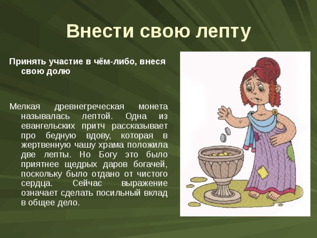 Внести свою лепту Принять участие в чём-либо, внеся свою долю Мелкая древнегреческая монета называлась лептой. Одна из евангельских притч рассказывает про бедную вдову, которая в жертвенную чашу храма положила две лепты. Но Богу это было приятнее щедрых даров богачей, поскольку было отдано от чистого сердца. Сейчас выражение означает сделать посильный вклад в общее дело. 