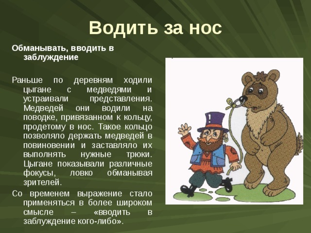 Водить за нос Обманывать, вводить в заблуждение Раньше по деревням ходили цыгане с медведями и устраивали представления. Медведей они водили на поводке, привязанном к кольцу, продетому в нос. Такое кольцо позволяло держать медведей в повиновении и заставляло их выполнять нужные трюки. Цыгане показывали различные фокусы, ловко обманывая зрителей. Со временем выражение стало применяться в более широком смысле – «вводить в заблуждение кого-либо». 