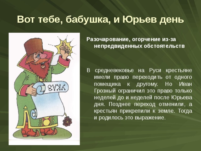 Вот тебе, бабушка, и Юрьев день Разочарование, огорчение из-за непредвиденных обстоятельств В средневековье на Руси крестьяне имели право переходить от одного помещика к другому. Но Иван Грозный ограничил это право только неделей до и неделей после Юрьева дня. Позднее переход отменили, а крестьян прикрепили к земле. Тогда и родилось это выражение. 