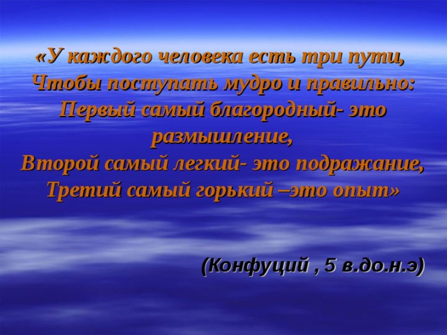 «У каждого человека есть три пути,  Чтобы поступать мудро и правильно:  Первый самый благородный- это размышление,  Второй самый легкий- это подражание,  Третий самый горький –это опыт»    (Конфуций , 5 в.до.н.э)  