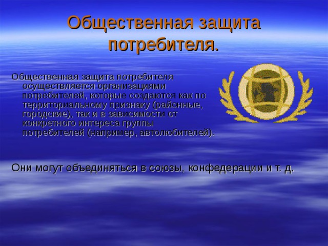 Общественная защита потребителя. Общественная защита потребителя осуществляется организациями потребителей, которые создаются как по территориальному признаку (районные, городские), так и в зависимости от конкретного интереса группы потребителей (например, автолюбителей). Они могут объединяться в союзы, конфедерации и т. д. 