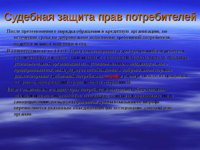 Судебная защита прав потребителей После претензионного порядка обращения в кредитную организацию, по истечению срока на добровольное исполнение требований потребителя, подаётся исковое заявление в суд. В соответствии со ст. 13 п.6. При удовлетворении судом требований потребителя, установленных законом, суд взыскивает с изготовителя (исполнителя, продавца, уполномоченной организации или уполномоченного индивидуального предпринимателя, импортера) за несоблюдение в добровольном порядке удовлетворения требований потребителя  штраф  в размере пятьдесят процентов от суммы, присужденной судом в пользу потребителя. Если с заявлением в защиту прав потребителя выступают общественные объединения потребителей (их ассоциации, союзы) или органы местного самоуправления, пятьдесят процентов суммы взысканного штрафа перечисляются указанным объединениям (их ассоциациям, союзам) или органам. 