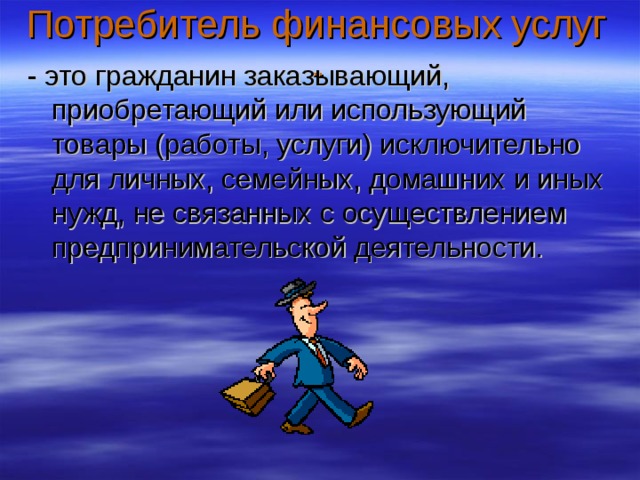 Потребитель финансовых услуг - - это гражданин заказывающий, приобретающий или использующий товары (работы, услуги) исключительно для личных, семейных, домашних и иных нужд, не связанных с осуществлением предпринимательской деятельности. 