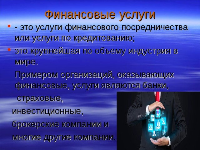 Финансовые услуги - это услуги финансового посредничества или услуги по кредитованию; это крупнейшая по объему индустрия в мире.  Примером организаций, оказывающих финансовые, услуги являются банки,  страховые,  инвестиционные,  брокерские компании и  многие другие компании. 