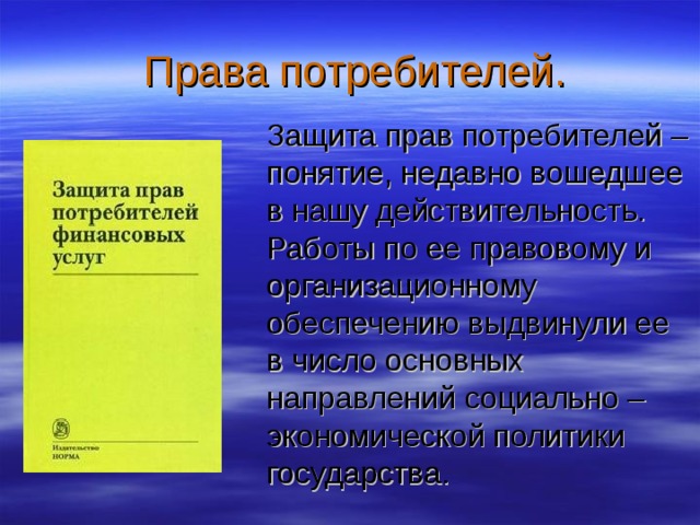  Права потребителей.  Защита прав потребителей – понятие, недавно вошедшее в нашу действительность. Работы по ее правовому и организационному обеспечению выдвинули ее в число основных направлений социально – экономической политики государства. 