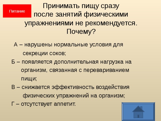 Питание Принимать пищу сразу  после занятий физическими  упражнениями не рекомендуется.  Почему?  А – нарушены нормальные условия для  секреции соков;  Б – появляется дополнительная нагрузка на  организм, связанная с перевариванием  пищи;  В – снижается эффективность воздействия  физических упражнений на организм;  Г – отсутствует аппетит.  