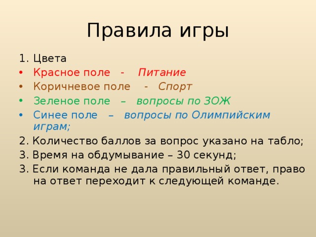 Правила игры Цвета Красное поле - Питание Коричневое поле - Спорт Зеленое поле – вопросы по ЗОЖ Синее поле – вопросы по Олимпийским играм; 2. Количество баллов за вопрос указано на табло; 3. Время на обдумывание – 30 секунд; 3. Если команда не дала правильный ответ, право на ответ переходит к следующей команде.  