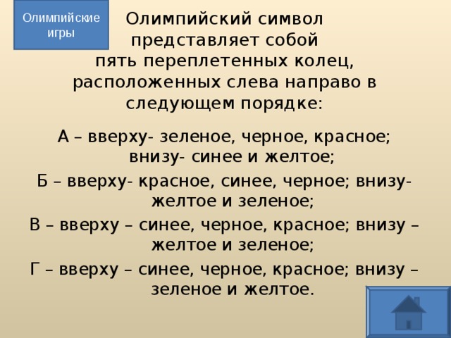 Олимпийские игры Олимпийский символ  представляет собой  пять переплетенных колец, расположенных слева направо в следующем порядке: А – вверху- зеленое, черное, красное; внизу- синее и желтое; Б – вверху- красное, синее, черное; внизу- желтое и зеленое; В – вверху – синее, черное, красное; внизу – желтое и зеленое; Г – вверху – синее, черное, красное; внизу – зеленое и желтое.  