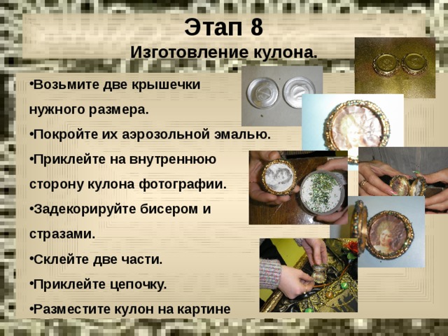Этап 8  Изготовление кулона. Возьмите две крышечки Возьмите две крышечки нужного размера. нужного размера. Покройте их аэрозольной эмалью. Приклейте на внутреннюю Покройте их аэрозольной эмалью. Приклейте на внутреннюю сторону кулона фотографии. сторону кулона фотографии. Задекорируйте бисером и Задекорируйте бисером и стразами. стразами. Склейте две части. Приклейте цепочку. Разместите кулон на картине Склейте две части. Приклейте цепочку. Разместите кулон на картине 