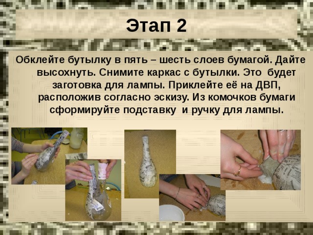 Этап 2 Обклейте бутылку в пять – шесть слоев бумагой. Дайте высохнуть. Снимите каркас с бутылки. Это будет заготовка для лампы. Приклейте её на ДВП, расположив согласно эскизу. Из комочков бумаги сформируйте подставку и ручку для лампы. 