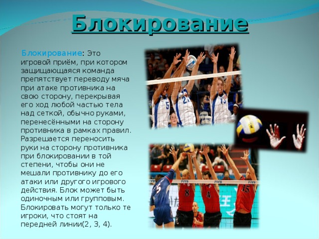 Блокирование  Блокирование : Это игровой приём, при котором защищающаяся команда препятствует переводу мяча при атаке противника на свою сторону, перекрывая его ход любой частью тела над сеткой, обычно руками, перенесёнными на сторону противника в рамках правил. Разрешается переносить руки на сторону противника при блокировании в той степени, чтобы они не мешали противнику до его атаки или другого игрового действия. Блок может быть одиночным или групповым. Блокировать могут только те игроки, что стоят на передней линии(2, 3, 4). 