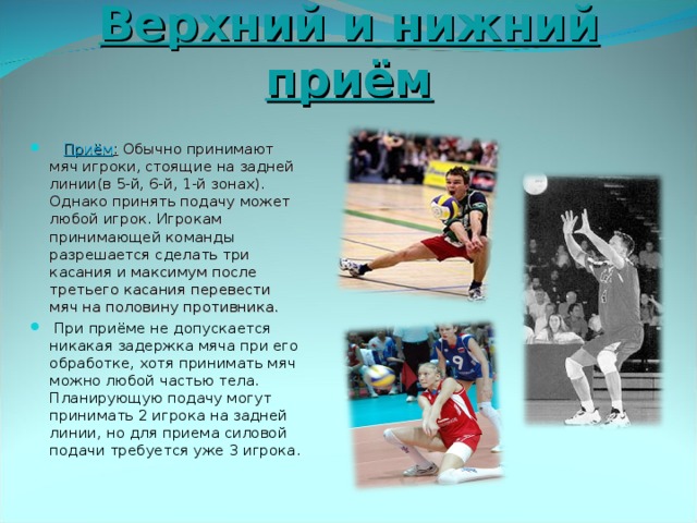 Верхний и нижний приём  Приём : Обычно принимают мяч игроки, стоящие на задней линии(в 5-й, 6-й, 1-й зонах). Однако принять подачу может любой игрок. Игрокам принимающей команды разрешается сделать три касания и максимум после третьего касания перевести мяч на половину противника.  При приёме не допускается никакая задержка мяча при его обработке, хотя принимать мяч можно любой частью тела. Планирующую подачу могут принимать 2 игрока на задней линии, но для приема силовой подачи требуется уже 3 игрока. 