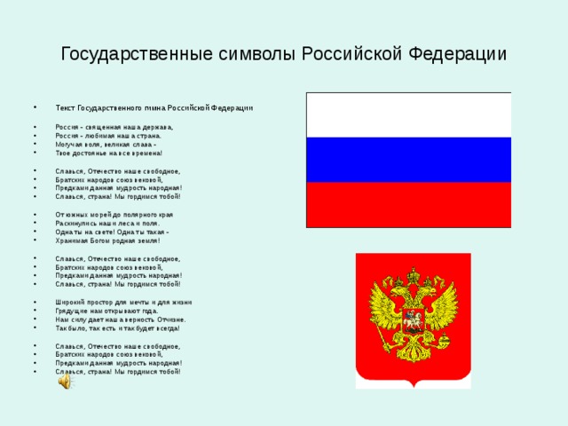 Государственные символы Российской Федерации Текст Государственного гимна Российской Федерации  Россия - священная наша держава, Россия - любимая наша страна. Могучая воля, великая слава - Твое достоянье на все времена!  Славься, Отечество наше свободное, Братских народов союз вековой, Предками данная мудрость народная! Славься, страна! Мы гордимся тобой!  От южных морей до полярного края Раскинулись наши леса и поля. Одна ты на свете! Одна ты такая - Хранимая Богом родная земля!  Славься, Отечество наше свободное, Братских народов союз вековой, Предками данная мудрость народная! Славься, страна! Мы гордимся тобой!  Широкий простор для мечты и для жизни Грядущие нам открывают года. Нам силу дает наша верность Отчизне. Так было, так есть и так будет всегда!  Славься, Отечество наше свободное, Братских народов союз вековой, Предками данная мудрость народная! Славься, страна! Мы гордимся тобой! 