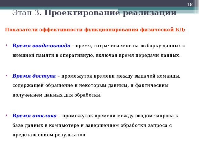  Этап 3. Проектирование реализации  Показатели эффективности функционирования физической БД:  Время ввода-вывода – время, затрачиваемое на выборку данных с внешней памяти в оперативную, включая время передачи данных.  Время доступа – промежуток времени между выдачей команды, содержащей обращение к некоторым данным, и фактическим получением данных для обработки.  Время отклика – промежуток времени между вводом запроса к базе данных в компьютере и завершением обработки запроса с представлением результатов.  