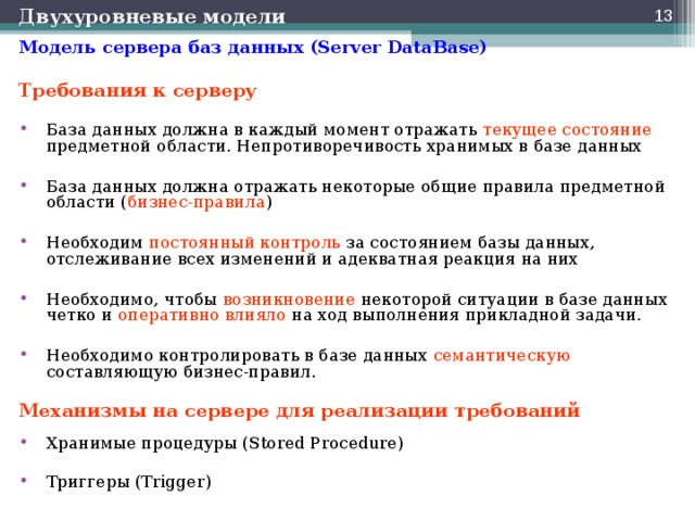 Двухуровневые модели  Модель сервера баз данных (Server DataBase) Требования к серверу База данных должна в каждый момент отражать текущее состояние предметной области. Непротиворечивость хранимых в базе данных  База данных должна отражать некоторые общие правила предметной области ( бизнес-правила )  Необходим постоянный контроль за состоянием базы данных, отслеживание всех изменений и адекватная реакция на них  Необходимо, чтобы возникновение некоторой ситуации в базе данных четко и оперативно влияло на ход выполнения прикладной задачи.  Необходимо контролировать в базе данных семантическую составляющую бизнес-правил.  Механизмы на сервере для реализации требований  Хранимые процедуры (Stored Procedure)  Триггеры (Trigger)  