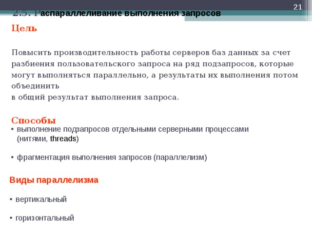  2.5. Р аспараллеливание выполнения запросов Цель   Повысить производительность работы серверов баз данных за счет разбиения пользовательского запроса на ряд подзапросов, которые могут выполняться параллельно, а результаты их выполнения потом объединить  в общий результат выполнения запроса.   Способы выполнение подзапросов отдельными серверными процессами  (нитями, threads ) фрагментация выполнения запросов (параллелизм) Виды параллелизма вертикальный  горизонтальный  